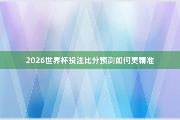 2026世界杯投注比分预测如何更精准
