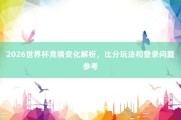 2026世界杯竞猜变化解析，比分玩法和登录问题参考